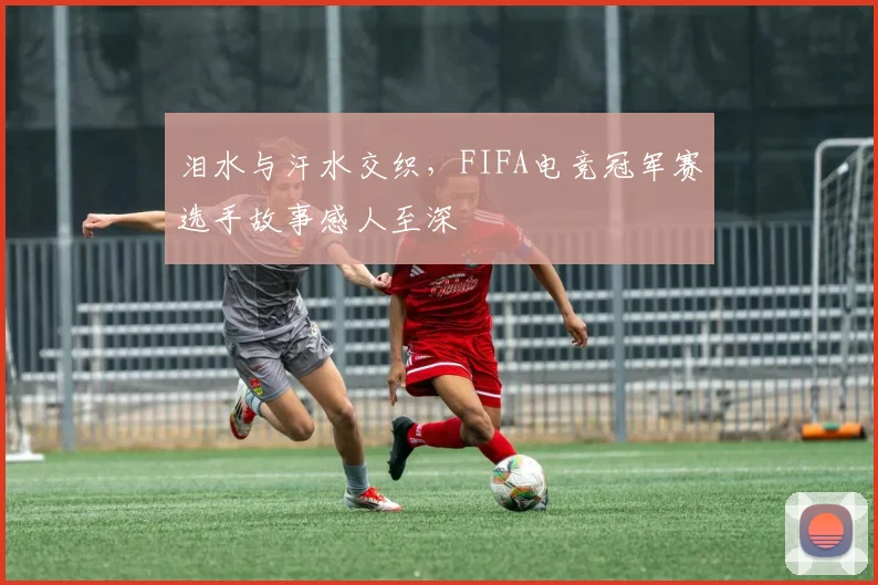 泪水与汗水交织,FIFA电竞冠军赛选手故事感人至深