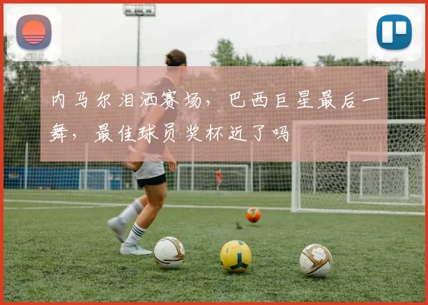 内马尔泪洒赛场,巴西巨星最后一舞,最佳球员奖杯近了吗