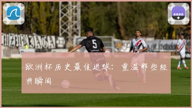 欧洲杯历史最佳进球：重温那些经典瞬间