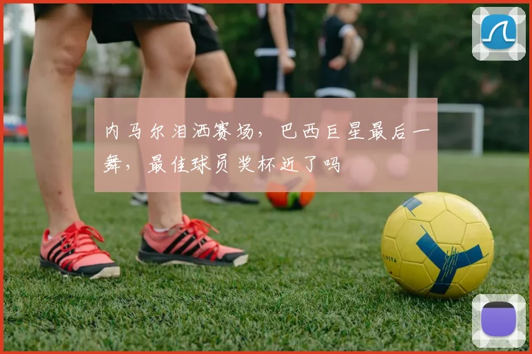 内马尔泪洒赛场，巴西巨星最后一舞，最佳球员奖杯近了吗