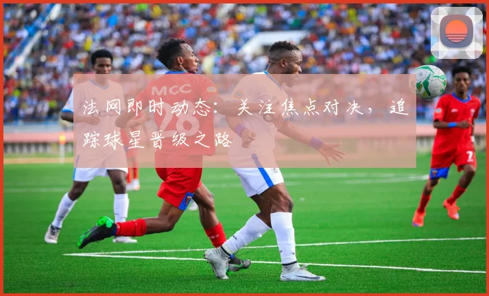 法网即时动态：关注焦点对决，追踪球星晋级之路