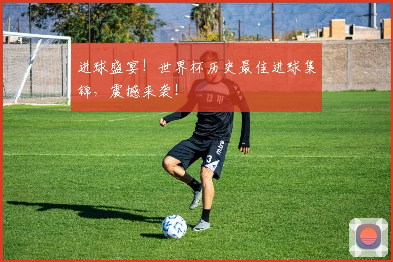 进球盛宴！世界杯历史最佳进球集锦，震撼来袭！