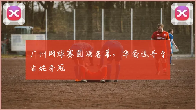 广州网球赛圆满落幕,华裔选手李吉妮夺冠