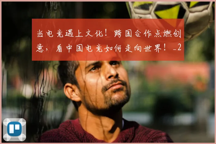 当电竞遇上文化！跨国合作点燃创意，看中国电竞如何走向世界！_20260526074357